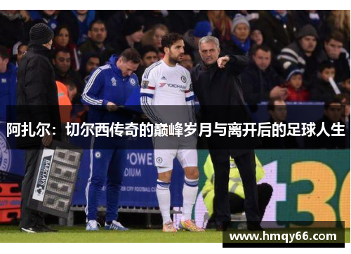 阿扎尔：切尔西传奇的巅峰岁月与离开后的足球人生